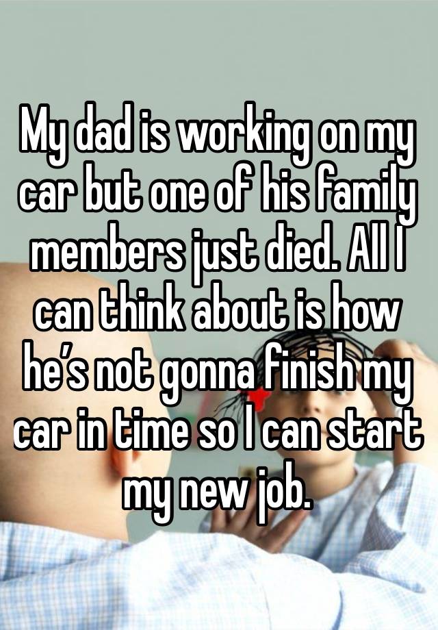 My dad is working on my car but one of his family members just died. All I can think about is how he’s not gonna finish my car in time so I can start my new job.