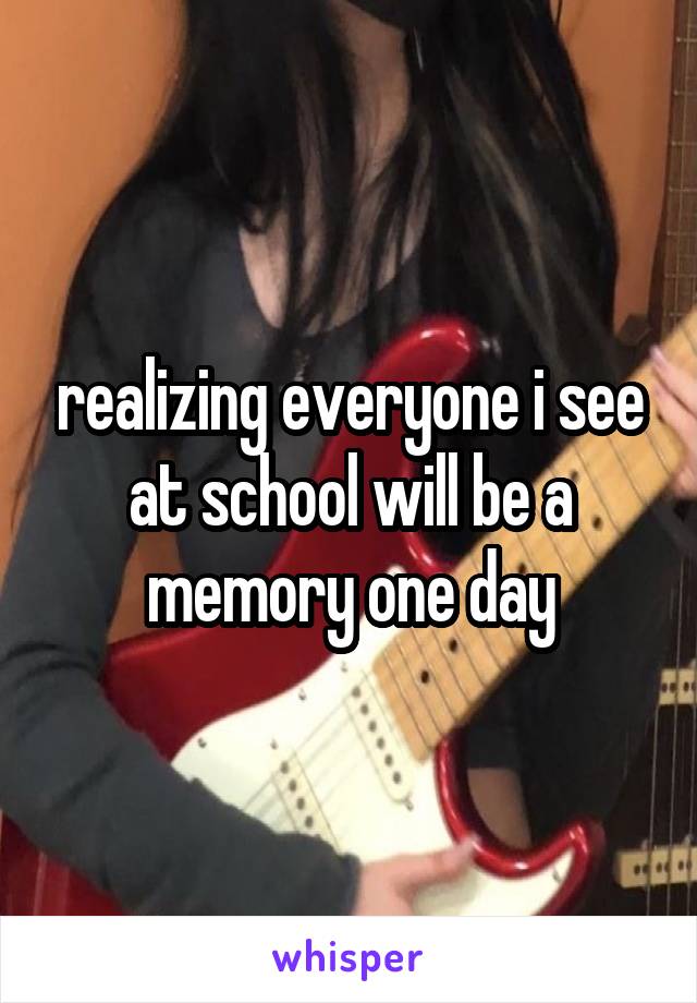 realizing everyone i see at school will be a memory one day