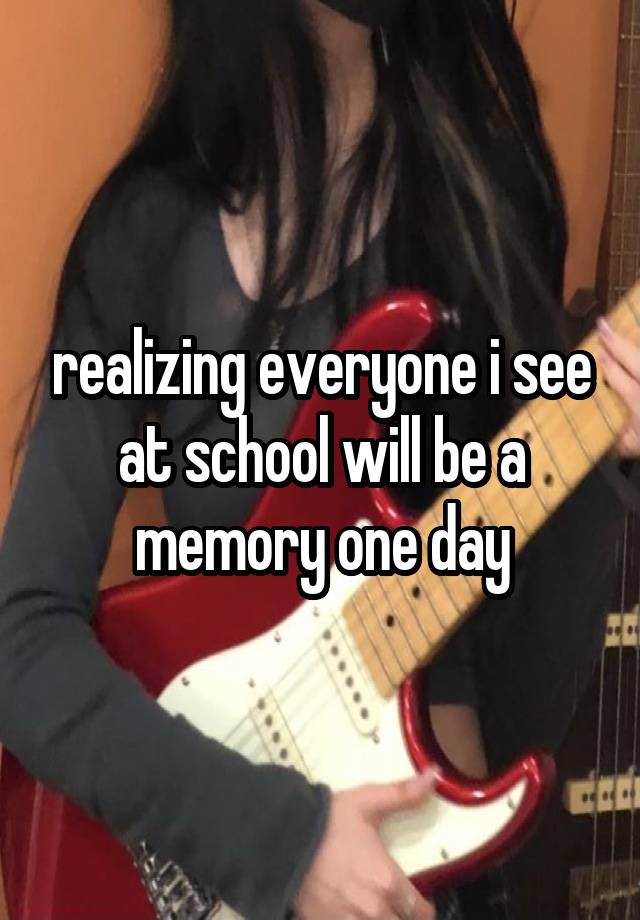 realizing everyone i see at school will be a memory one day