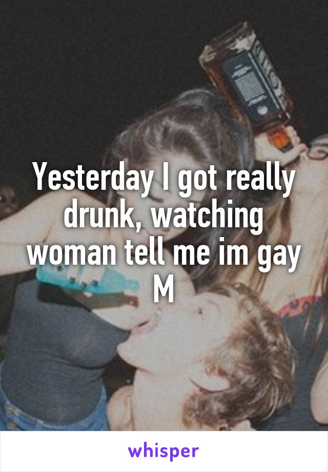 Yesterday I got really drunk, watching woman tell me im gay
M