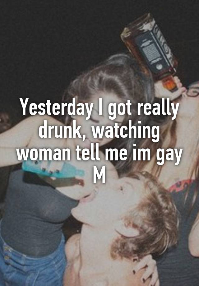 Yesterday I got really drunk, watching woman tell me im gay
M