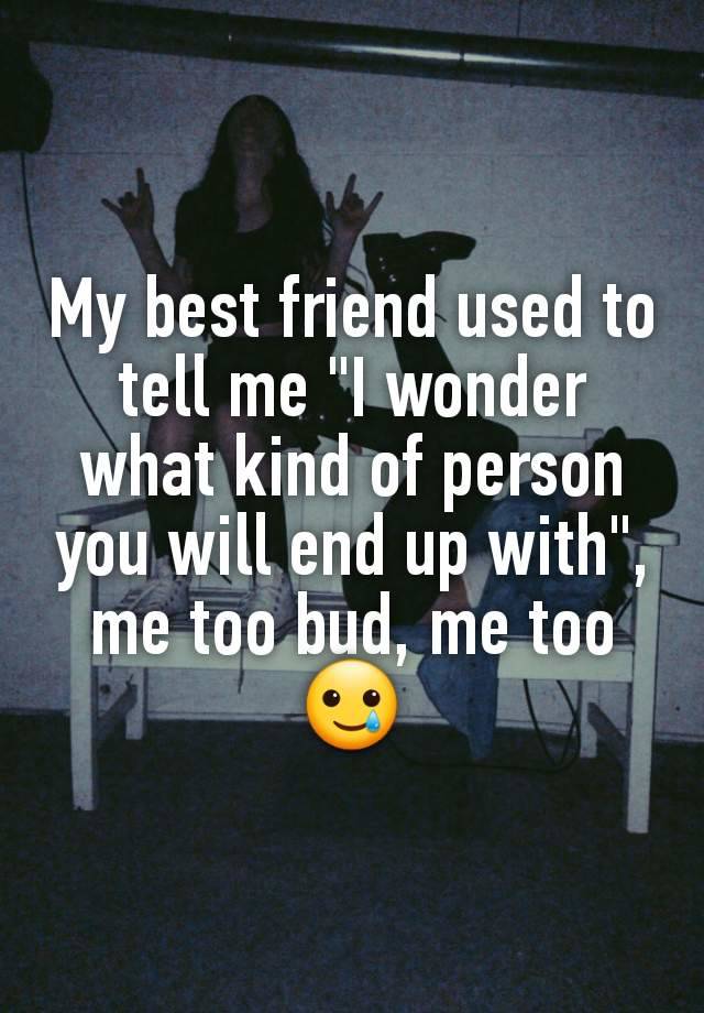 My best friend used to tell me "I wonder what kind of person you will end up with", me too bud, me too🥲