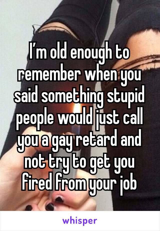 I’m old enough to remember when you said something stupid people would just call you a gay retard and not try to get you fired from your job