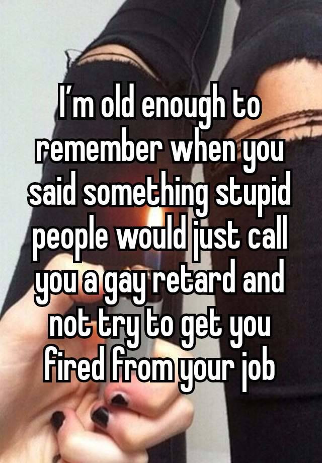 I’m old enough to remember when you said something stupid people would just call you a gay retard and not try to get you fired from your job