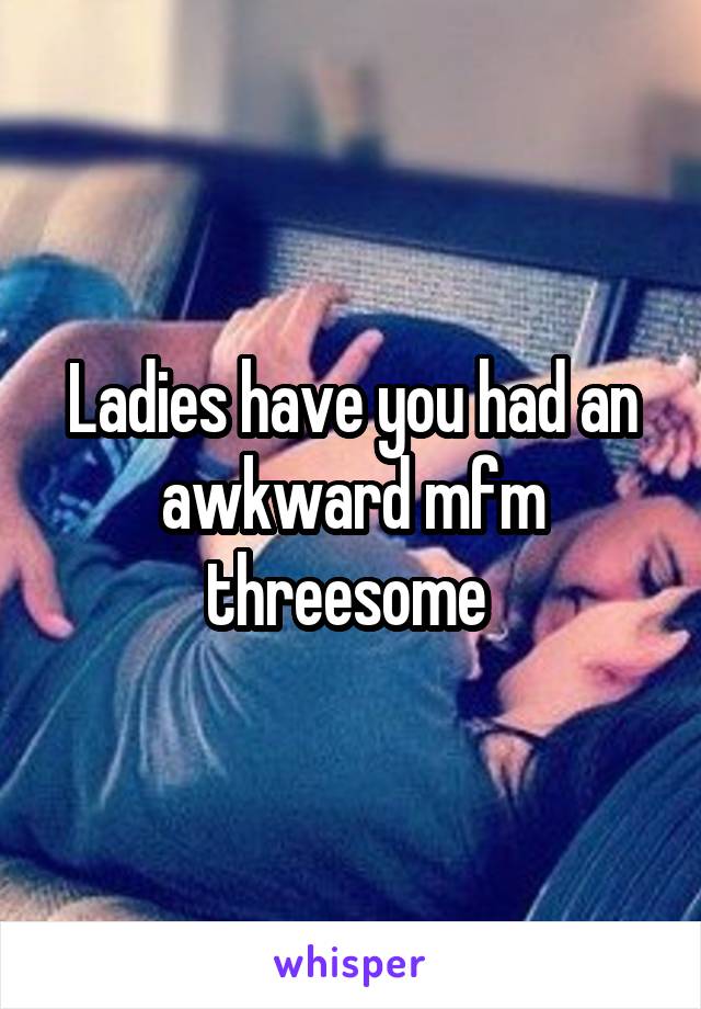 Ladies have you had an awkward mfm threesome 