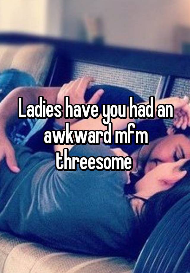 Ladies have you had an awkward mfm threesome 