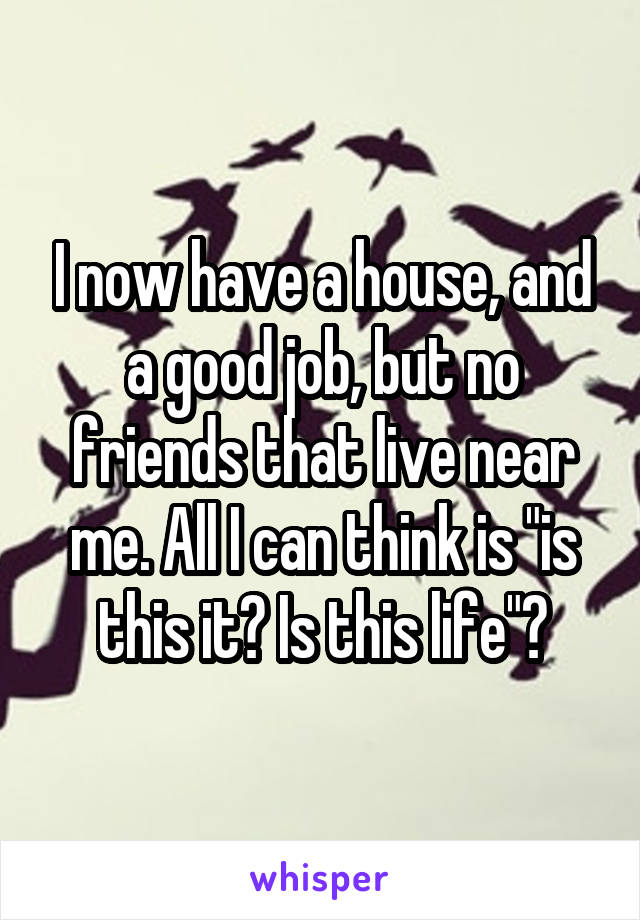 I now have a house, and a good job, but no friends that live near me. All I can think is "is this it? Is this life"?