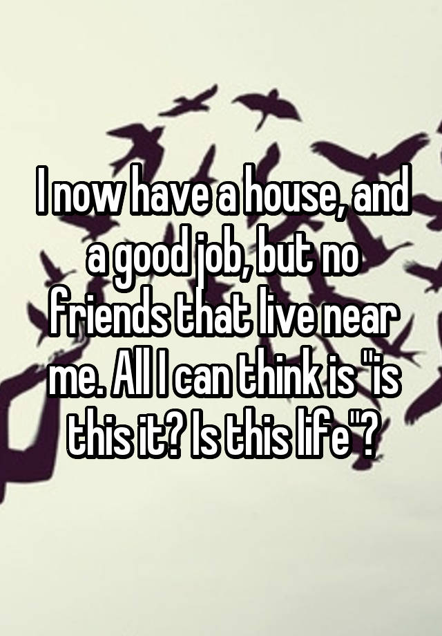 I now have a house, and a good job, but no friends that live near me. All I can think is "is this it? Is this life"?