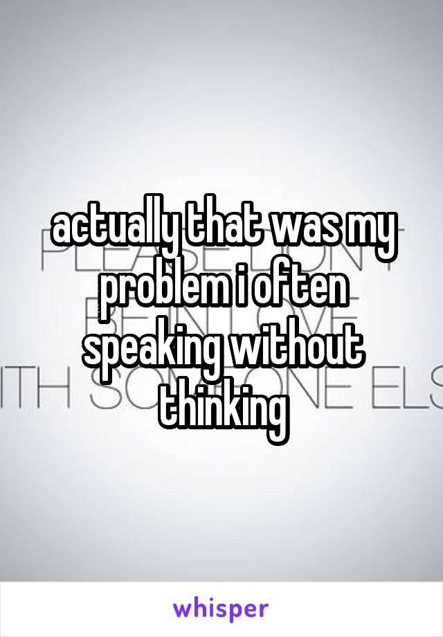 actually that was my problem i often speaking without thinking