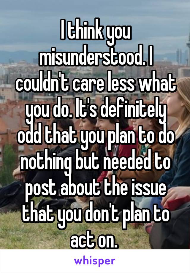 I think you misunderstood. I couldn't care less what you do. It's definitely odd that you plan to do nothing but needed to post about the issue that you don't plan to act on. 