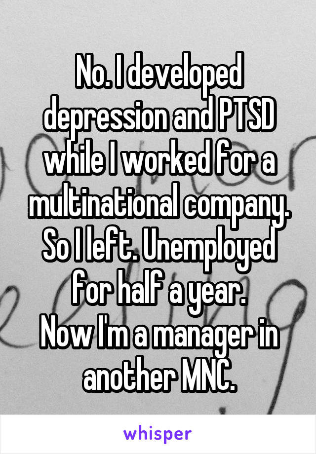 No. I developed depression and PTSD while I worked for a multinational company. So I left. Unemployed for half a year.
Now I'm a manager in another MNC.