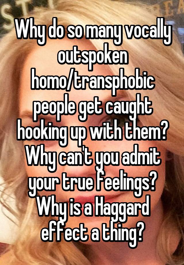 Why do so many vocally outspoken homo/transphobic people get caught hooking up with them? Why can't you admit your true feelings? Why is a Haggard effect a thing?