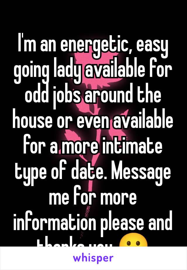 I'm an energetic, easy going lady available for odd jobs around the house or even available for a more intimate type of date. Message me for more information please and thanks you 🙂