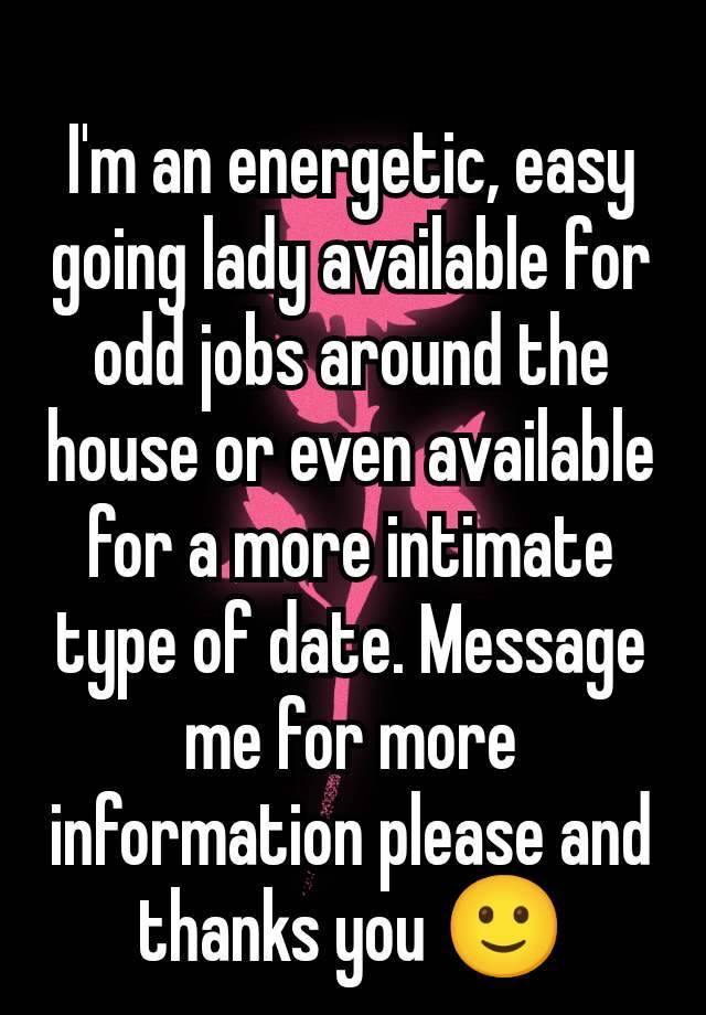 I'm an energetic, easy going lady available for odd jobs around the house or even available for a more intimate type of date. Message me for more information please and thanks you 🙂