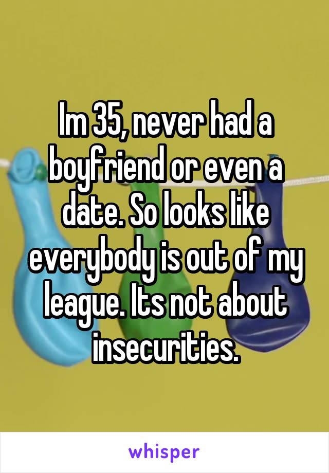 Im 35, never had a boyfriend or even a date. So looks like everybody is out of my league. Its not about insecurities.