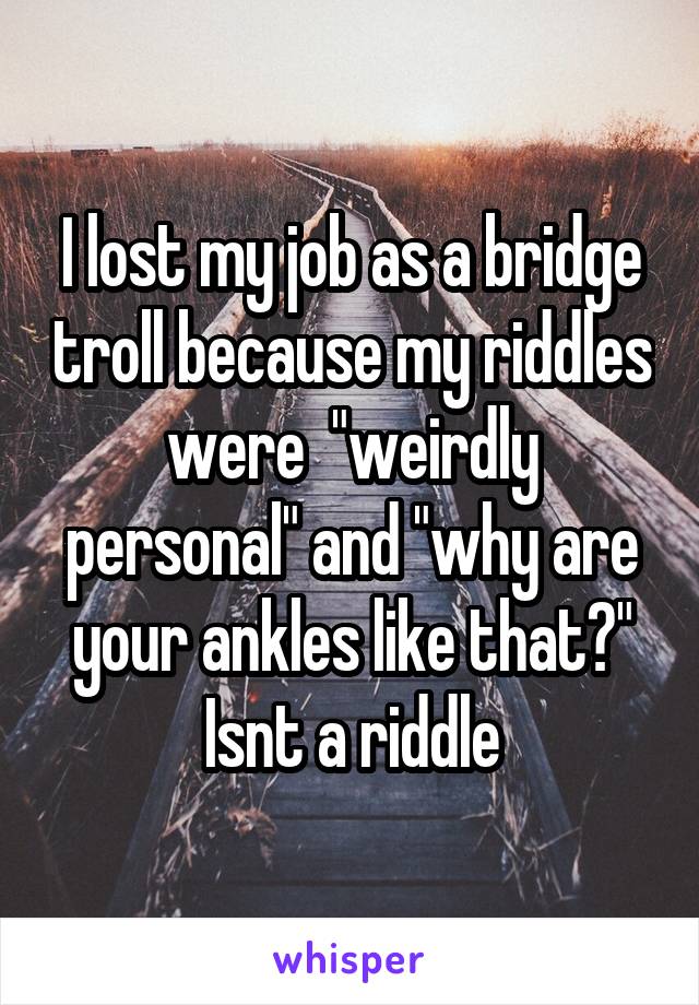 I lost my job as a bridge troll because my riddles were  "weirdly personal" and "why are your ankles like that?" Isnt a riddle