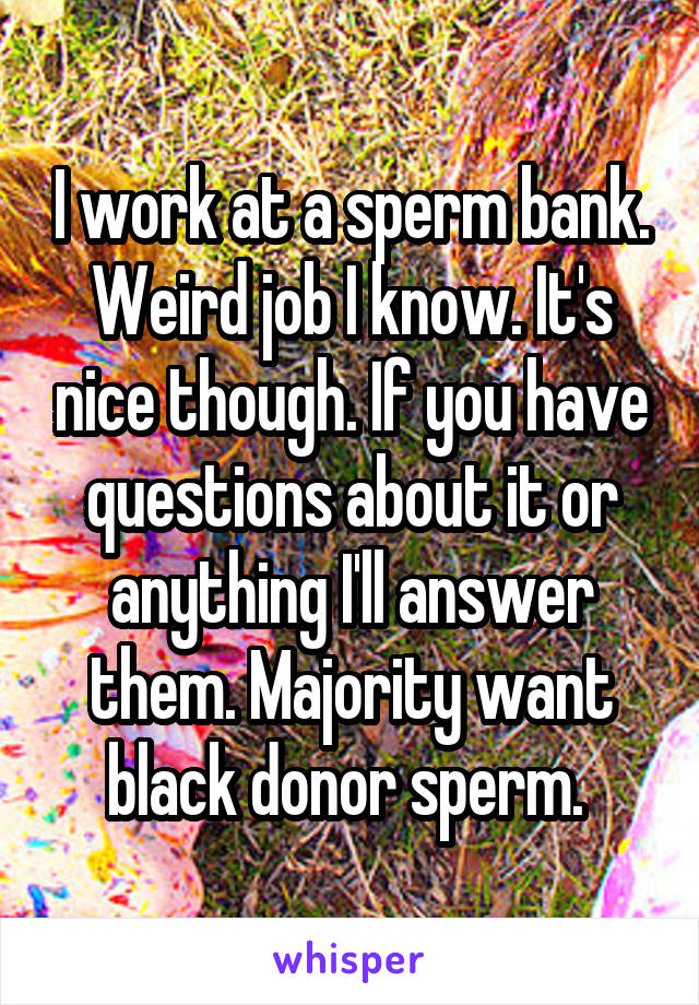 I work at a sperm bank. Weird job I know. It's nice though. If you have questions about it or anything I'll answer them. Majority want black donor sperm. 