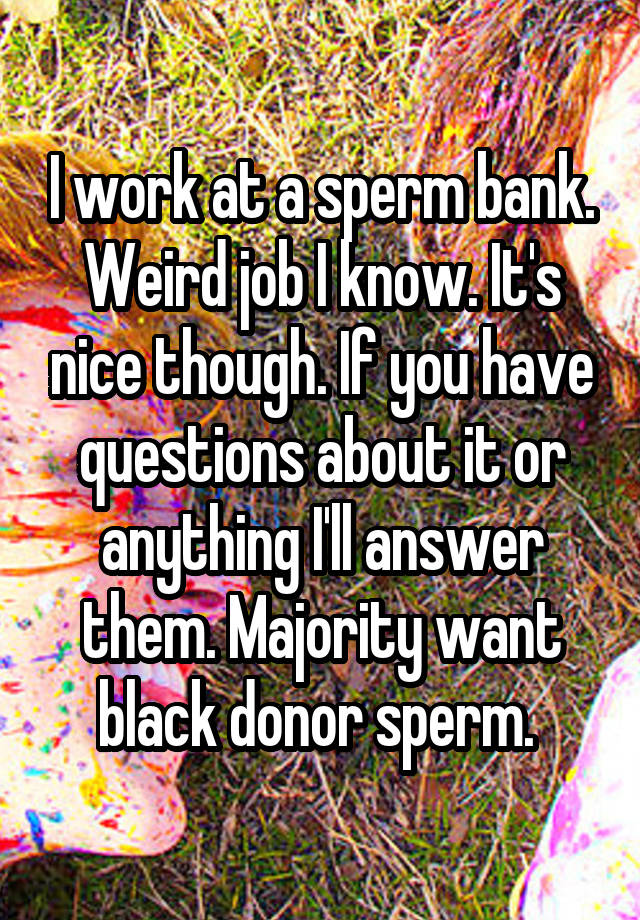 I work at a sperm bank. Weird job I know. It's nice though. If you have questions about it or anything I'll answer them. Majority want black donor sperm. 