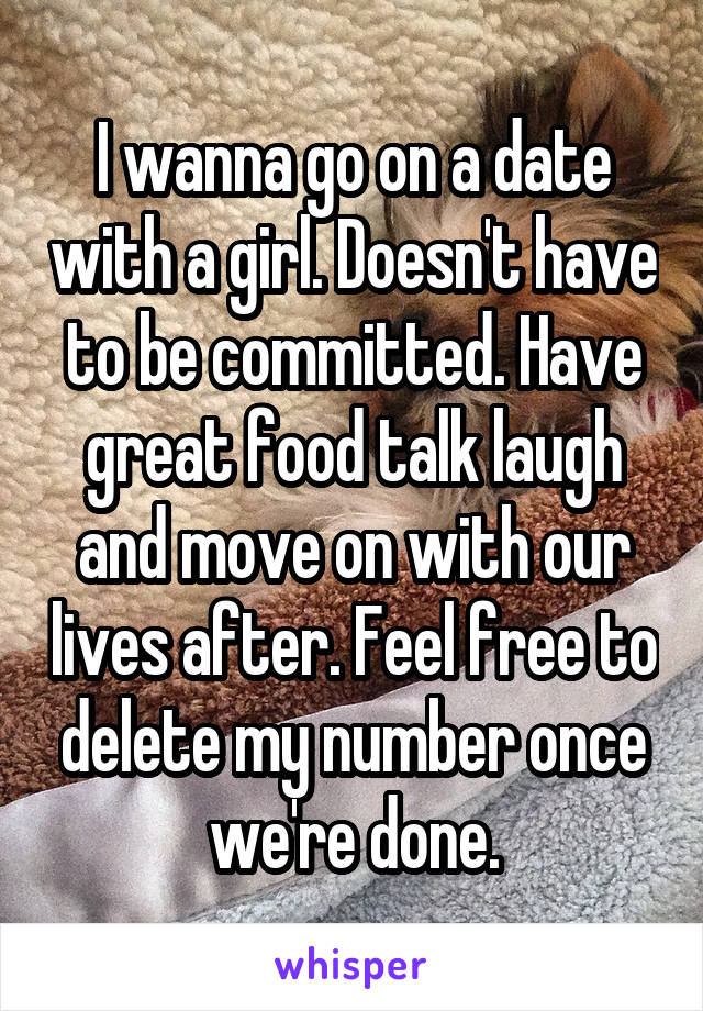 I wanna go on a date with a girl. Doesn't have to be committed. Have great food talk laugh and move on with our lives after. Feel free to delete my number once we're done.