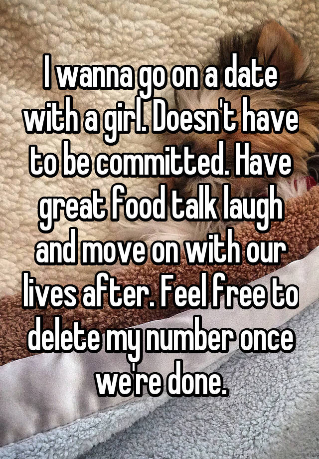 I wanna go on a date with a girl. Doesn't have to be committed. Have great food talk laugh and move on with our lives after. Feel free to delete my number once we're done.