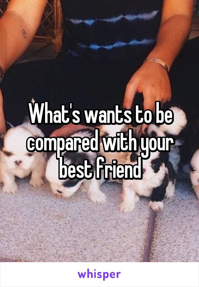 What's wants to be compared with your best friend