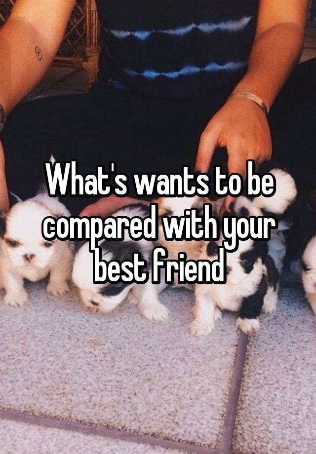 What's wants to be compared with your best friend