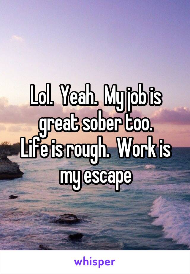 Lol.  Yeah.  My job is great sober too.
Life is rough.  Work is my escape