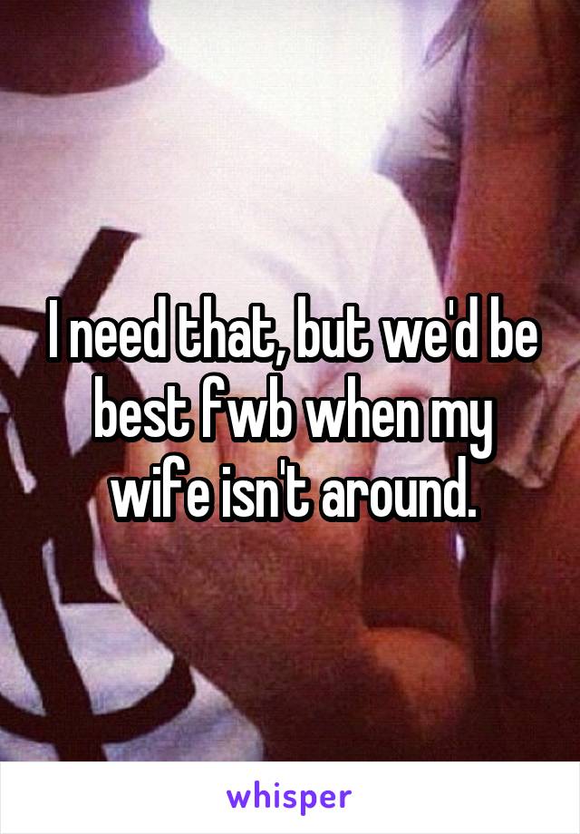 I need that, but we'd be best fwb when my wife isn't around.