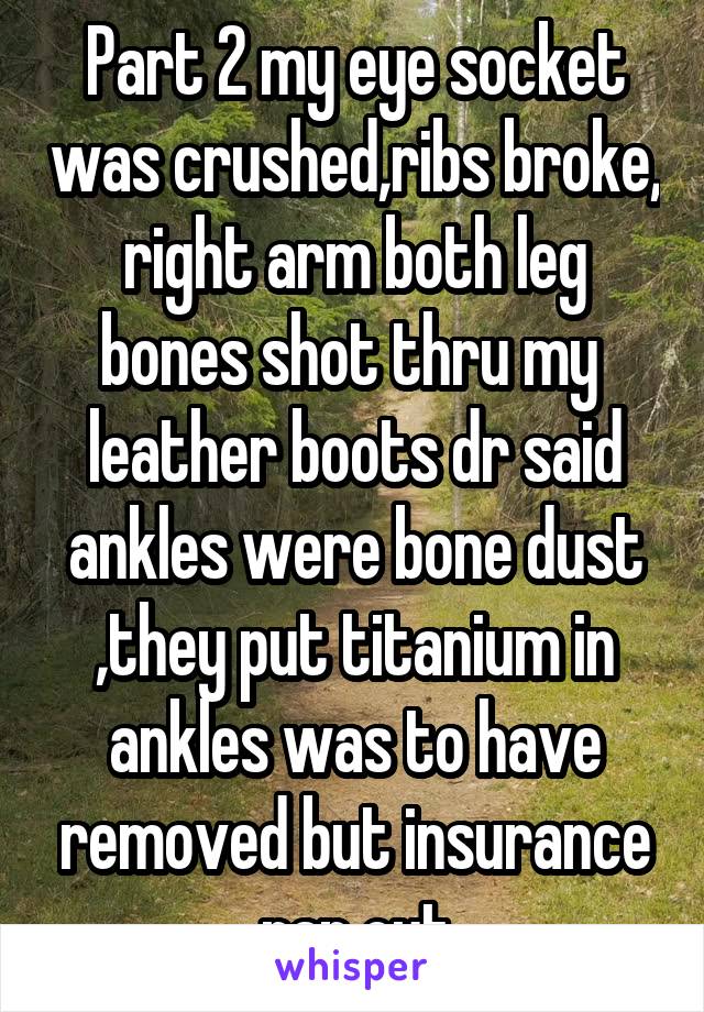 Part 2 my eye socket was crushed,ribs broke, right arm both leg bones shot thru my  leather boots dr said ankles were bone dust ,they put titanium in ankles was to have removed but insurance ran out