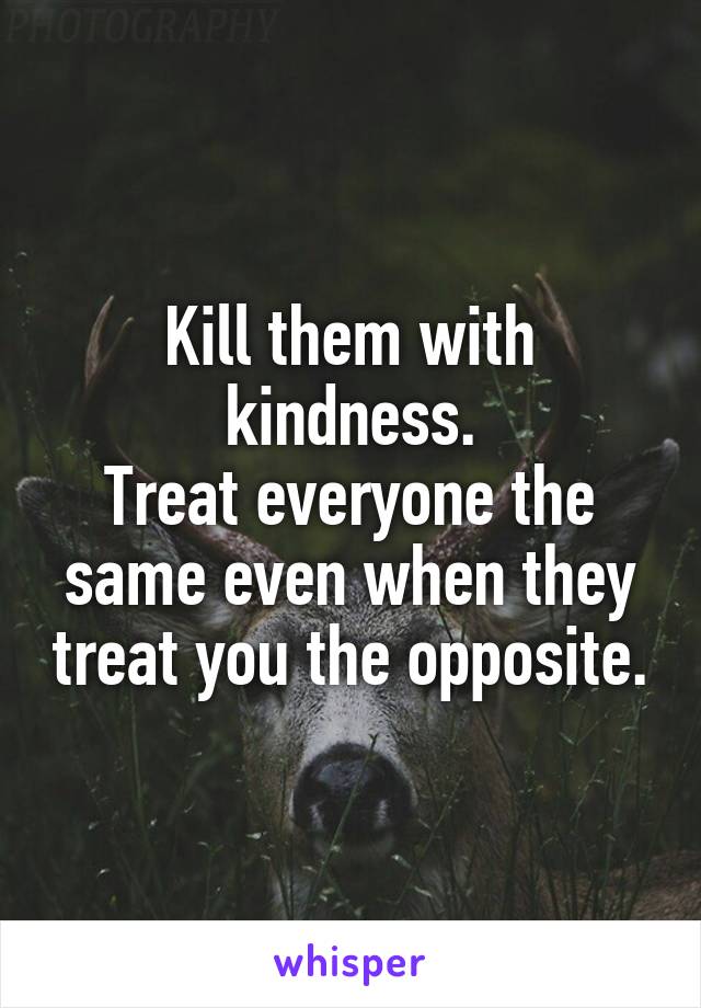  Kill them with kindness.
Treat everyone the same even when they treat you the opposite.