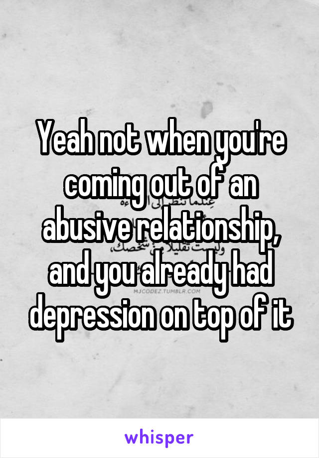 Yeah not when you're coming out of an abusive relationship, and you already had depression on top of it