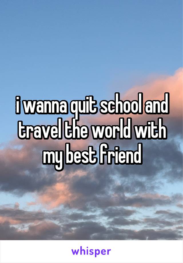 i wanna quit school and travel the world with my best friend