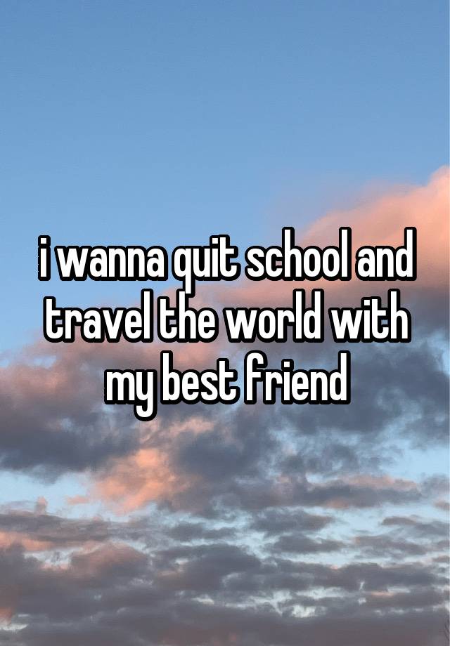 i wanna quit school and travel the world with my best friend