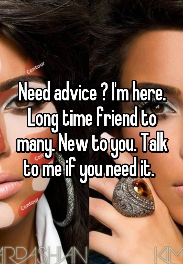 Need advice ? I'm here. Long time friend to many. New to you. Talk to me if you need it.  