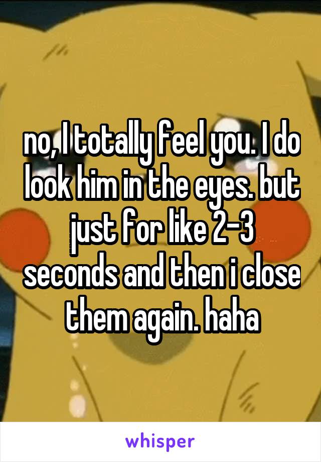 no, I totally feel you. I do look him in the eyes. but just for like 2-3 seconds and then i close them again. haha