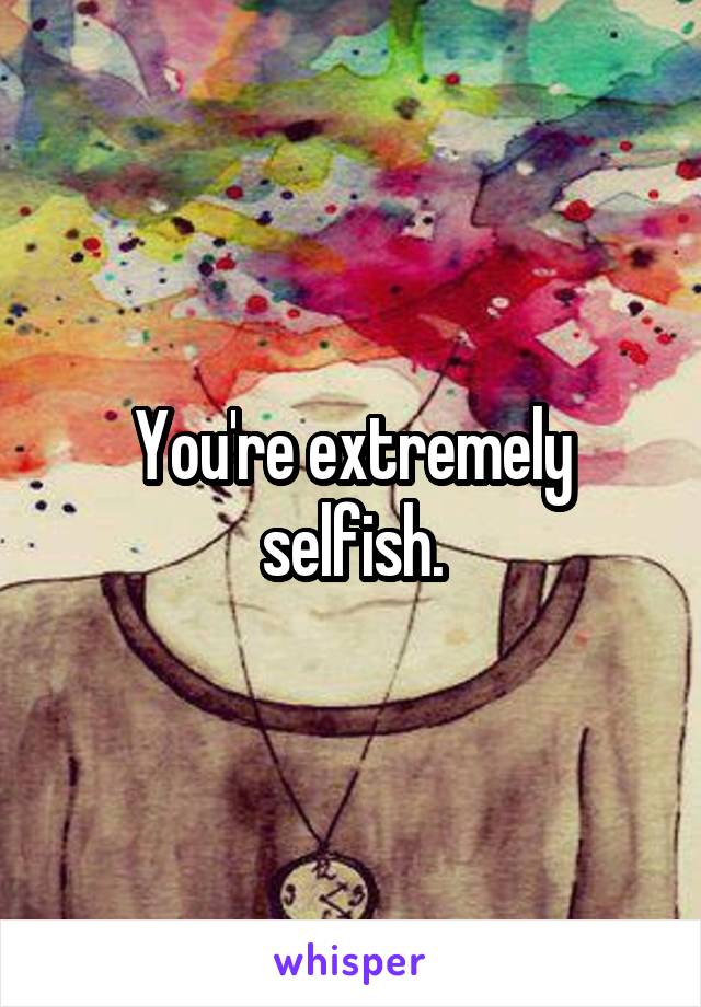 You're extremely selfish.