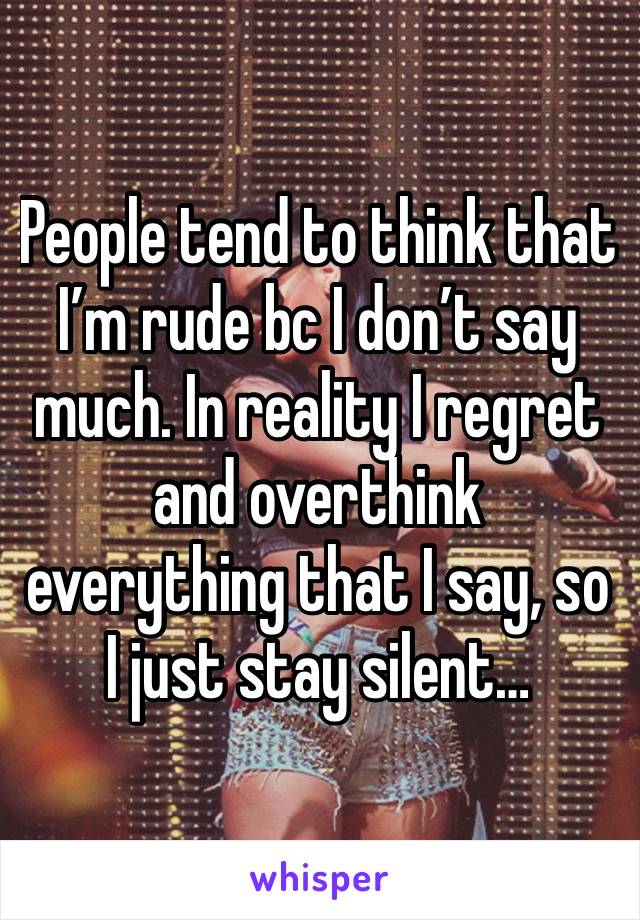 People tend to think that I’m rude bc I don’t say much. In reality I regret and overthink everything that I say, so I just stay silent…