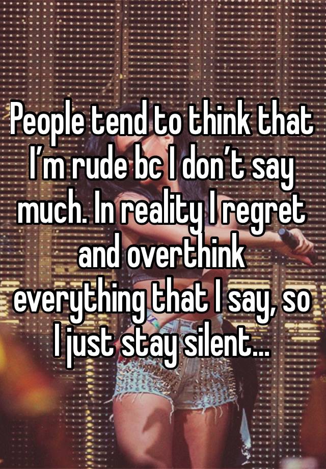 People tend to think that I’m rude bc I don’t say much. In reality I regret and overthink everything that I say, so I just stay silent…