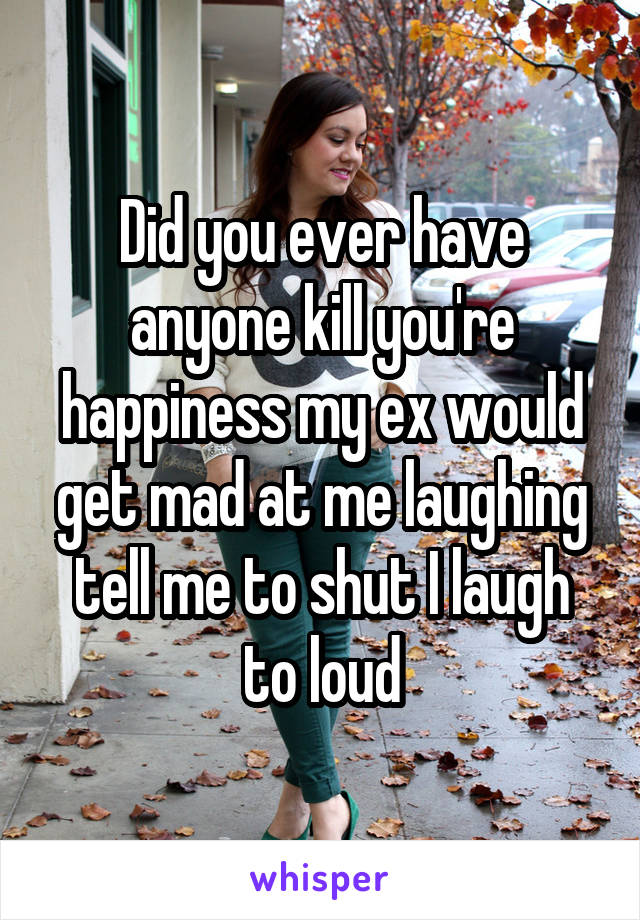 Did you ever have anyone kill you're happiness my ex would get mad at me laughing tell me to shut I laugh to loud