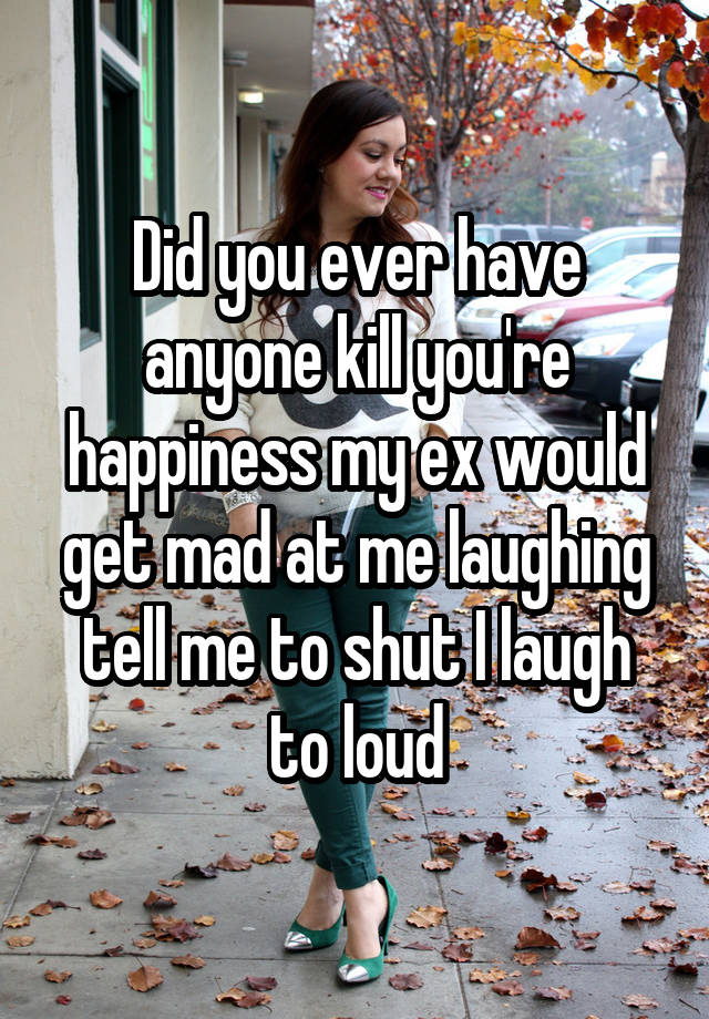 Did you ever have anyone kill you're happiness my ex would get mad at me laughing tell me to shut I laugh to loud