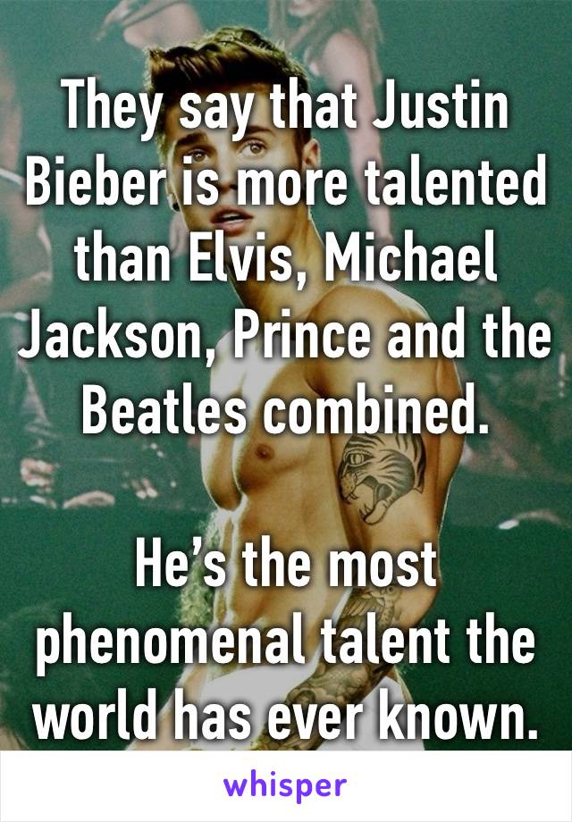 They say that Justin Bieber is more talented than Elvis, Michael Jackson, Prince and the Beatles combined. 

He’s the most phenomenal talent the world has ever known.