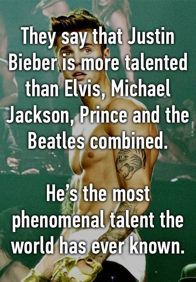 They say that Justin Bieber is more talented than Elvis, Michael Jackson, Prince and the Beatles combined. 

He’s the most phenomenal talent the world has ever known.