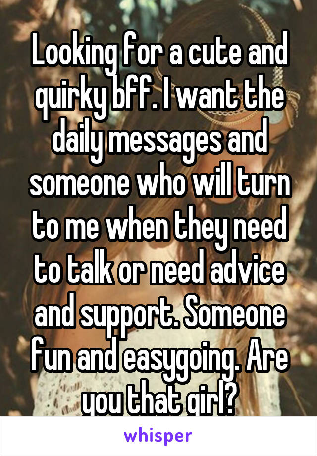 Looking for a cute and quirky bff. I want the daily messages and someone who will turn to me when they need to talk or need advice and support. Someone fun and easygoing. Are you that girl?