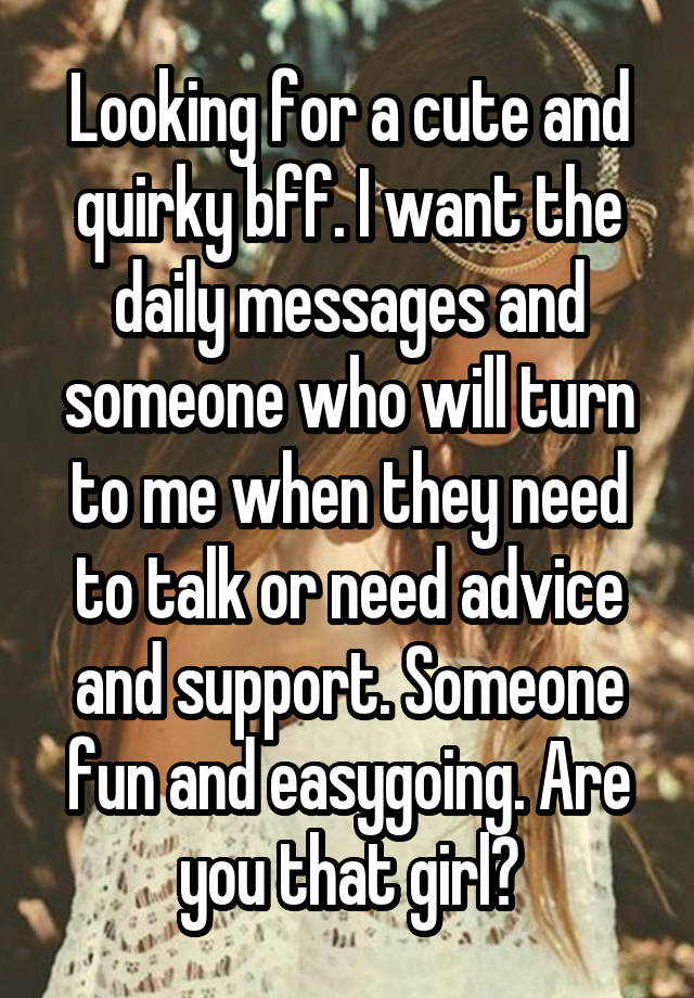 Looking for a cute and quirky bff. I want the daily messages and someone who will turn to me when they need to talk or need advice and support. Someone fun and easygoing. Are you that girl?