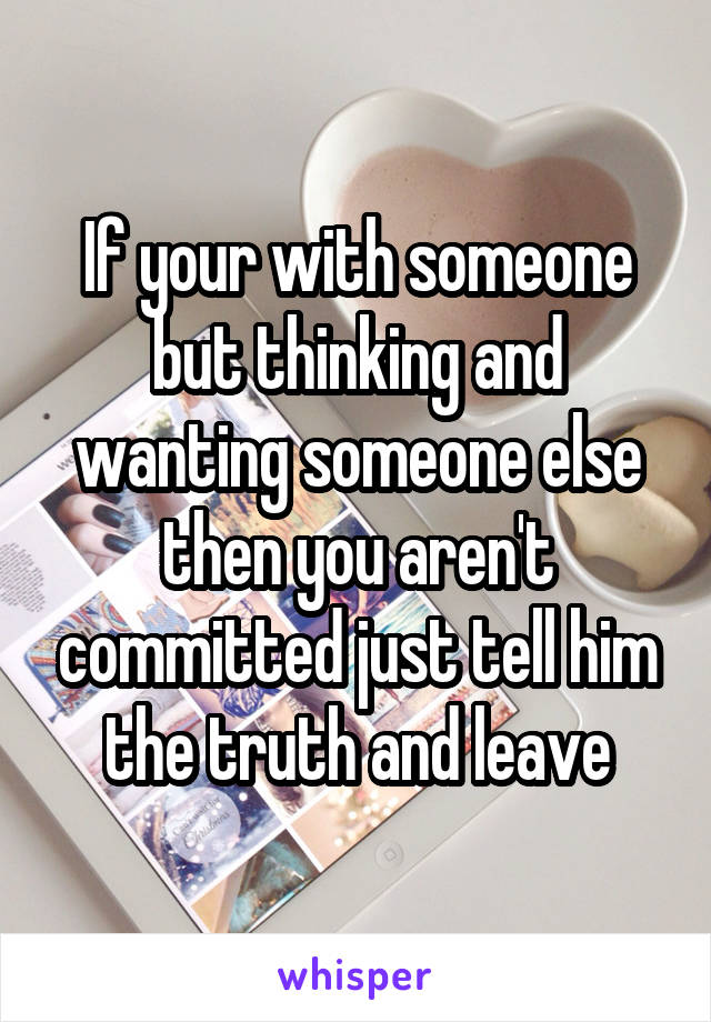 If your with someone but thinking and wanting someone else then you aren't committed just tell him the truth and leave