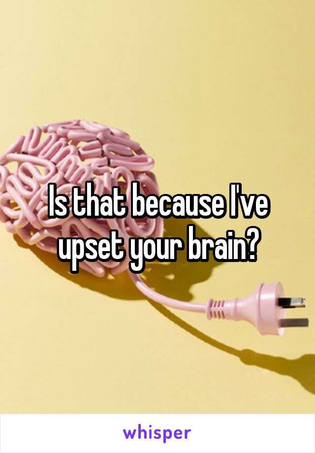 Is that because I've upset your brain?