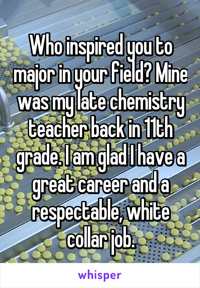 Who inspired you to major in your field? Mine was my late chemistry teacher back in 11th grade. I am glad I have a great career and a respectable, white collar job.