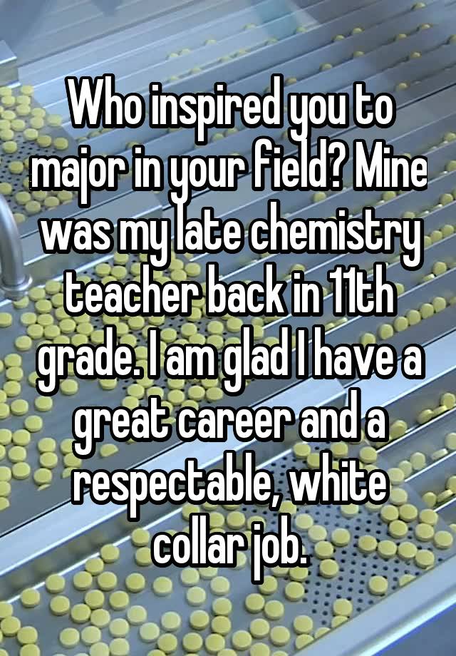 Who inspired you to major in your field? Mine was my late chemistry teacher back in 11th grade. I am glad I have a great career and a respectable, white collar job.