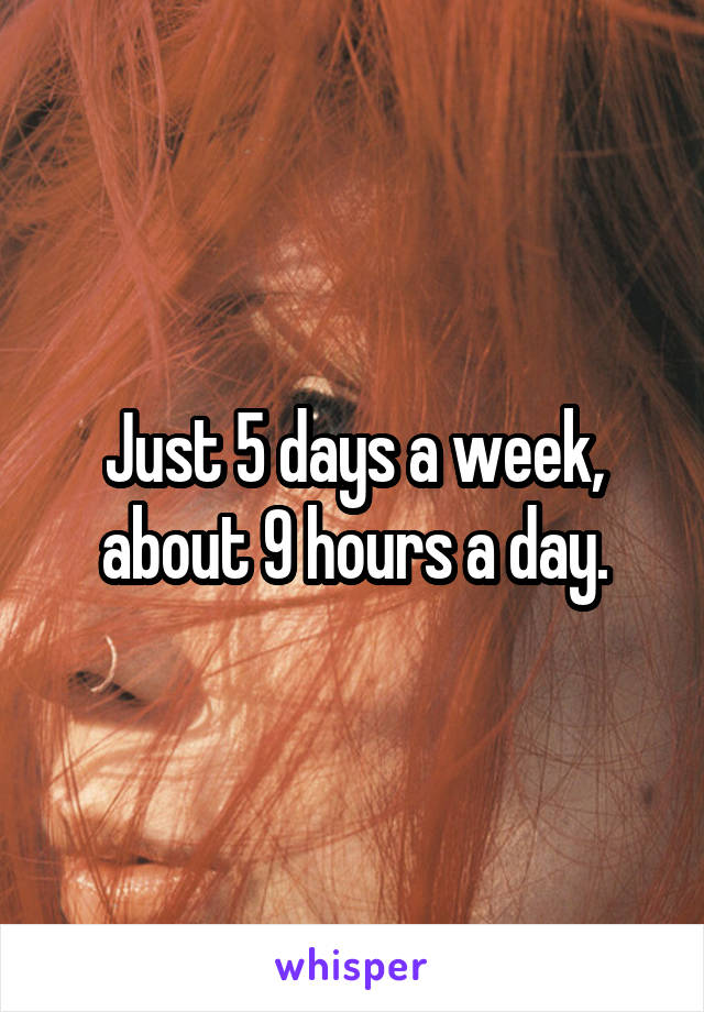 Just 5 days a week, about 9 hours a day.