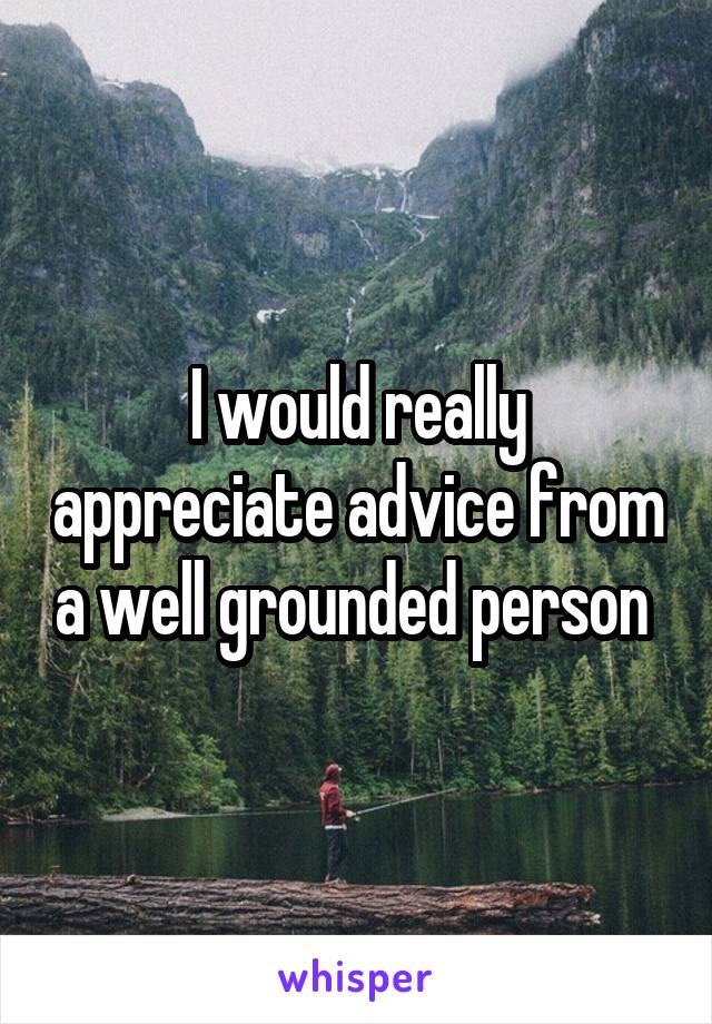 I would really appreciate advice from a well grounded person 